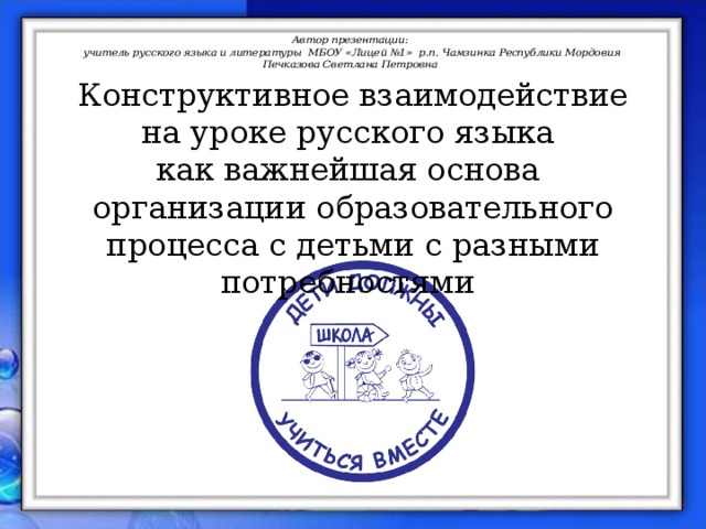 Автор презентации:  учитель русского языка и литературы МБОУ «Лицей №1» р.п. Чамзинка Республики Мордовия Печказова Светлана Петровна Конструктивное взаимодействие на уроке русского языка как важнейшая основа организации образовательного процесса с детьми с разными потребностями