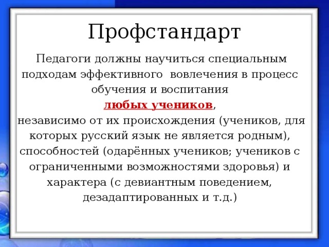 Профстандарт Педагоги должны научиться специальным подходам эффективного вовлечения в процесс обучения и воспитания любых учеников , независимо от их происхождения (учеников, для которых русский язык не является родным), способностей (одарённых учеников; учеников с ограниченными возможностями здоровья) и характера (с девиантным поведением, дезадаптированных и т.д.)