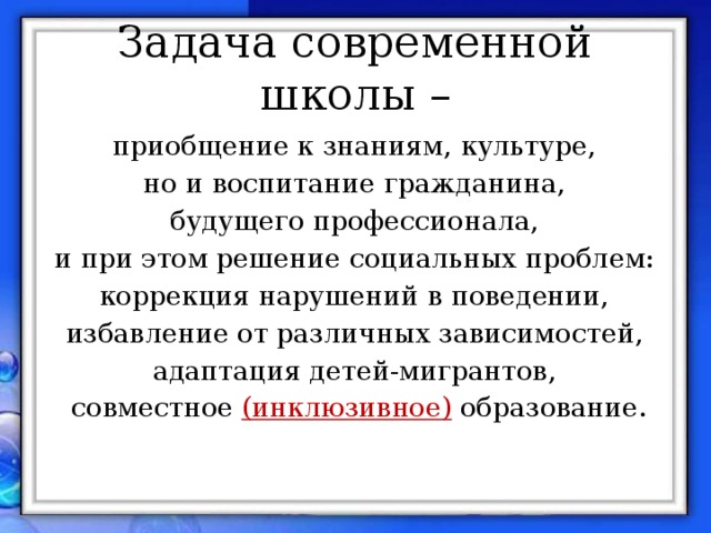 Задача современной школы – приобщение к знаниям, культуре, но и воспитание гражданина, будущего профессионала, и при этом решение социальных проблем: коррекция нарушений в поведении, избавление от различных зависимостей, адаптация детей-мигрантов, совместное (инклюзивное)  образование.