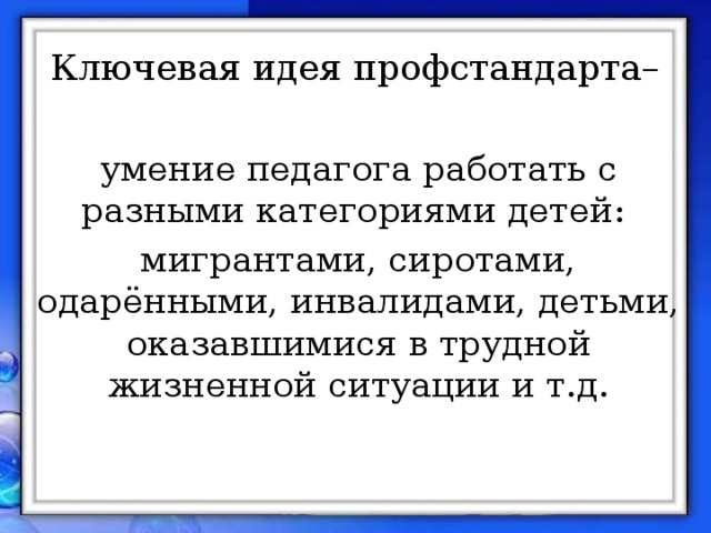 Ключевая идея профстандарта– умение педагога работать с разными категориями детей: мигрантами, сиротами, одарёнными, инвалидами, детьми, оказавшимися в трудной жизненной ситуации и т.д.