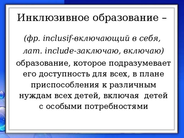 Инклюзивное образование – (фр. inclusif-включающий в себя, лат. include-заключаю, включаю) образование, которое подразумевает его доступность для всех, в плане приспособления к различным нуждам всех детей, включая детей с особыми потребностями