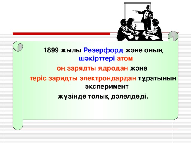 1899 жылы Резерфорд және оның шәкірттері атом оң зарядты ядродан және теріс зарядты электрондардан тұратынын эксперимент жүзінде толық дәлелдеді.