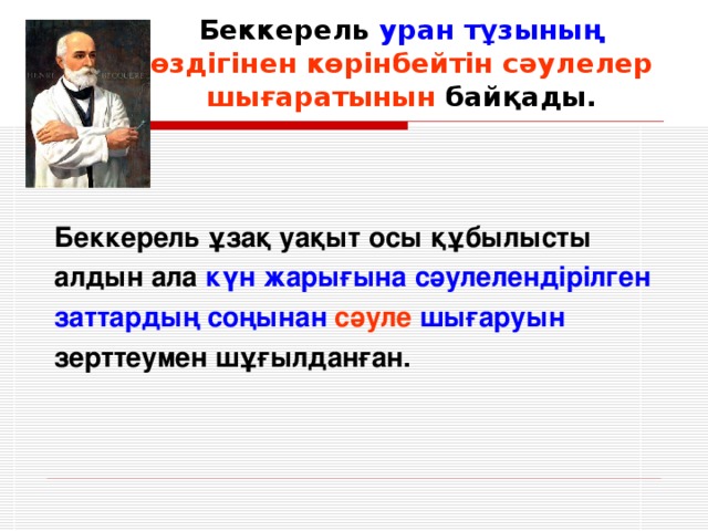 Беккерель уран тұзының  өздігінен көрінбейтін сәулелер шығаратынын байқады. Беккерель ұзақ уақыт осы құбылысты алдын ала күн жарығына сәулелендірілген заттардың соңынан  сәуле  шығаруын зерттеумен шұғылданған.