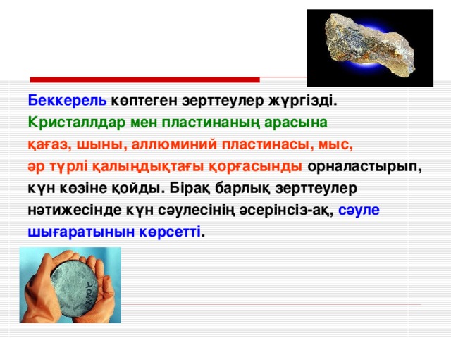 Беккерель көптеген зерттеулер жүргізді. Кристаллдар мен пластинаның арасына қағаз, шыны, аллюминий пластинасы, мыс, әр түрлі қалыңдықтағы қорғасынды орналастырып, күн көзіне қойды. Бірақ барлық зерттеулер нәтижесінде күн сәулесінің әсерінсіз-ақ, сәуле шығаратынын көрсетті .