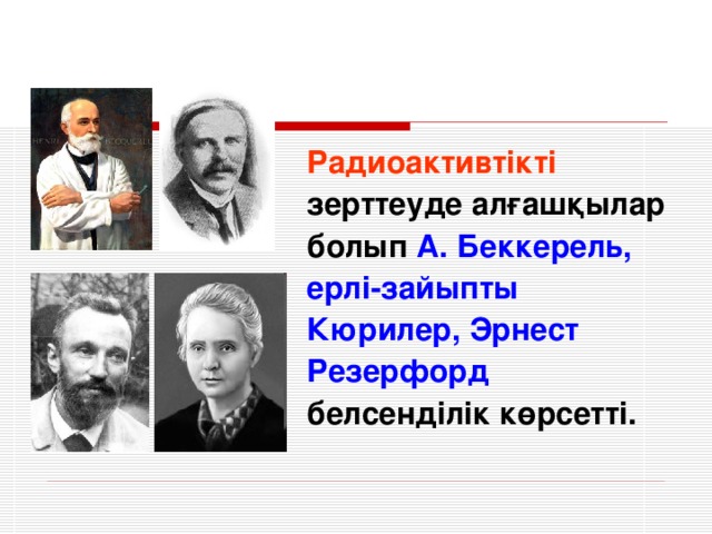 Радиоактивтікті зерттеуде алғашқылар болып А. Беккерель, ерлі-зайыпты Кюрилер, Эрнест Резерфорд белсенділік көрсетті.