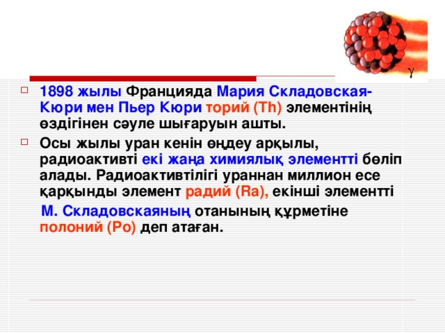 1898 жылы Францияда Мария Складовская-Кюри мен Пьер Кюри  торий ( Th )  элементінің өздігінен сәуле шығаруын ашты. Осы жылы уран кенін өңдеу арқылы, радиоактивті екі жаңа химиялық элементті бөліп алады. Радиоактивтілігі ураннан миллион есе қарқынды элемент радий ( Ra ), екінші элементті