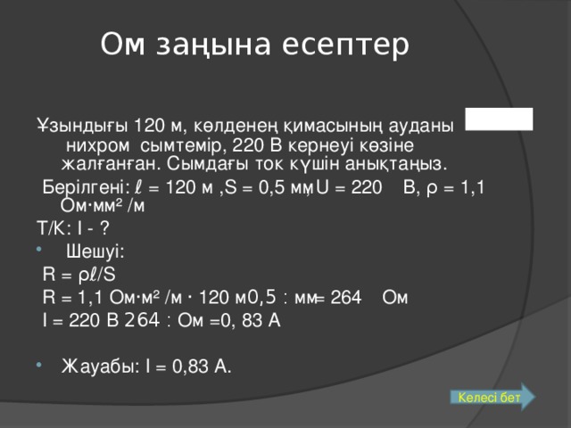 Ом заңына есептер Ұзындығы 120 м, көлденең қимасының ауданы  нихром сымтемір, 220 В кернеуі көзіне жалғанған. Сымдағы ток күшін анықтаңыз.  Берілгені: ℓ = 120 м ,S = 0,5 мм, U = 220 В, ρ = 1,1 Ом · мм ² /м Т/К: I - ?  Шешуі:  R = ρℓ /S  R = 1,1 Ом · м ² /м · 120 м ׃  0,5 мм = 264 Ом  I = 220 В ׃  264 Ом =0, 83 А Жауабы: I = 0,83 А. 0,05м 2 Келесі бет