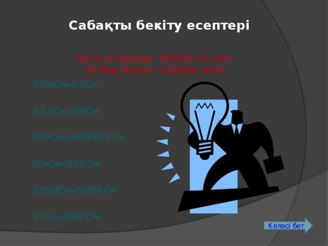 Сабақты бекіту есептері Ом-ға келтіріңдер: 200мОм; 0,5 кОм ; 50 Мом ;50 мОм ; 0,03МОм ;3кОм. 200мОм=0,2Ом 0,5 кОм=500Ом 50МОм=50000000 Ом 50мОм=0,05 Ом 0,03МОм=30000 Ом 3 кОм=3000 Ом Келесі бет