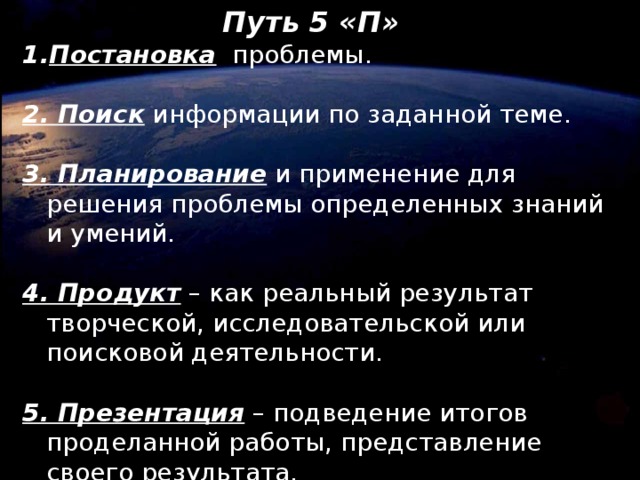 Путь 5 «П»  Постановка проблемы. 2. Поиск информации по заданной теме. 3. Планирование и применение для решения проблемы определенных знаний и умений. 4. Продукт – как реальный результат творческой, исследовательской или поисковой деятельности. 5. Презентация – подведение итогов проделанной работы, представление своего результата.