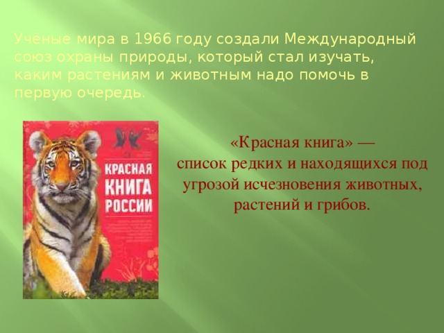 Учёные мира в 1966 году создали Международный союз охраны природы, который стал изучать, каким растениям и животным надо помочь в первую очередь. «Красная книга» —  список редких и находящихся под  угрозой исчезновения животных,  растений и грибов.