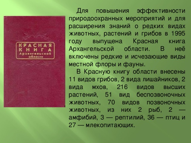 Для повышения эффективности природоохранных мероприятий и для расширения знаний о редких видах животных, растений и грибов в 1995 году выпущена Красная книга Архангельской области. В неё включены редкие и исчезающие виды местной флоры и фауны. В Красную книгу области внесены 11 видов грибов, 2 вида лишайников, 2 вида мхов, 216 видов высших растений, 51 вид беспозвоночных животных, 70 видов позвоночных животных, из них 2 рыб, 2 — амфибий, 3 — рептилий, 36 — птиц и 27 — млекопитающих.