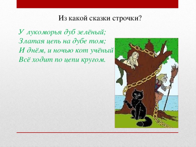 Из какой сказки строчки? У лукоморья дуб зелёный; Златая цепь на дубе том; И днём, и ночью кот учёный Всё ходит по цепи кругом.