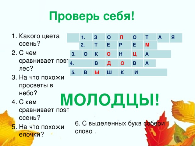 Проверь себя!    Какого цвета осень? С чем сравнивает поэт лес? На что похожи просветы в небо? С кем сравнивает поэт осень? На что похожи елочки? 1. З О Л О Т А Я 2. Т Е Р Е М 3. О К О Н Ц А 4. В Д О В А 5. В Ы Ш К И  МОЛОДЦЫ! 6. С выделенных букв собери слово .