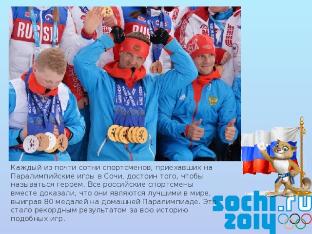 Каждый из почти сотни спортсменов, приехавших на Паралимпийские игры в Сочи, достоин того, чтобы называться героем. Все российские спортсмены вместе доказали, что они являются лучшими в мире, выиграв 80 медалей на домашней Паралимпиаде. Это стало рекордным результатом за всю историю подобных игр.