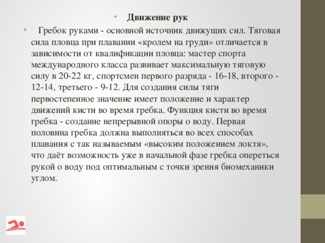 Движение рук  Гребок руками - основной источник движущих сил. Тяговая сила пловца при плавании «кролем на груди» отличается в зависимости от квалификации пловца: мастер спорта международного класса развивает максимальную тяговую силу в 20-22 кг, спортсмен первого разряда - 16-18, второго - 12-14, третьего - 9-12. Для создания силы тяги первостепенное значение имеет положение и характер движений кисти во время гребка. Функция кисти во время гребка - создание непрерывной опоры о воду. Первая половина гребка должна выполняться во всех способах плавания с так называемым «высоким положением локтя», что даёт возможность уже в начальной фазе гребка опереться рукой о воду под оптимальным с точки зрения биомеханики углом.