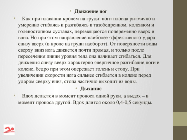 Движение ног  Как при плавании кролем на груди: ноги пловца ритмично и умеренно сгибаясь и разгибаясь в тазобедренном, коленном и голеностопном суставах, перемещаются попеременно вверх и вниз. Но при этом направление наиболее эффективного удара снизу вверх (в кроле на груди наоборот). От поверхности воды сверху вниз нога движется почти прямая, и только после пересечения линии уровня тела она начинает сгибаться. Для движения снизу вверх характерно энергичное разгибание ноги в колене, бедро при этом опережает голень и стопу. При увеличении скорости нога сильнее сгибается в колене перед ударом сверху вниз, стопа частично выходит из воды. Дыхание  Вдох делается в момент проноса одной руки, а выдох – в момент проноса другой. Вдох длится около 0,4-0,5 секунды.