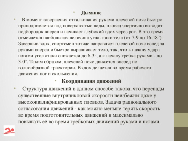 Дыхание  В момент завершения отталкивания руками плечевой пояс быстро приподнимается над поверхностью воды, пловец энергично выводит подбородок вперед и начинает глубокий вдох через рот. В это время отмечается наибольшая величина угла атаки тела (от 7-9 до 16-18°). Завершив вдох, спортсмен тотчас направляет плечевой пояс вслед за руками вперед и быстро выравнивает тело, так, что к началу удара ногами угол атаки снижается до 6-3°, а к началу гребка руками - до 3-0°. Таким образом, плечевой пояс движется вперед по волнообразной траектории. Выдох делается во время рабочего движения ног и скольжения. Координация движений  Структура движений в данном способе такова, что перепады существенные внутрицикловой скорости неизбежны даже у высококвалифицированных пловцов. Задача рационального согласования движений - как можно меньше терять скорость во время подготовительных движений и максимально повышать её во время гребковых движений руками и ногами.