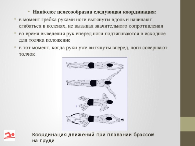 Наиболее целесообразна следующая координация: в момент гребка руками ноги вытянуты вдоль и начинают сгибаться в коленях, не вызывая значительного сопротивления во время выведения рук вперед ноги подтягиваются в исходное для толчка положение в тот момент, когда руки уже вытянуты вперед, ноги совершают толчок