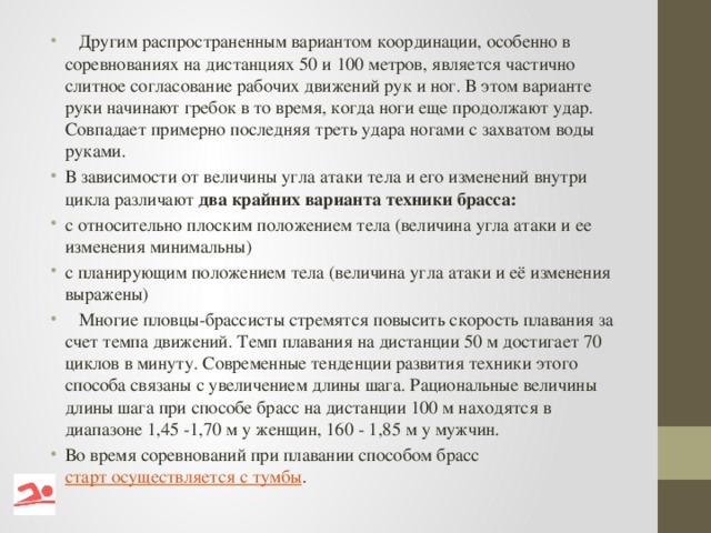 Другим распространенным вариантом координации, особенно в соревнованиях на дистанциях 50 и 100 метров, является частично слитное согласование рабочих движений рук и ног. В этом варианте руки начинают гребок в то время, когда ноги еще продолжают удар. Совпадает примерно последняя треть удара ногами с захватом воды руками. В зависимости от величины угла атаки тела и его изменений внутри цикла различают  два крайних варианта техники брасса: с относительно плоским положением тела (величина угла атаки и ее изменения минимальны) с планирующим положением тела (величина угла атаки и её изменения выражены)  Многие пловцы-брассисты стремятся повысить скорость плавания за счет темпа движений. Темп плавания на дистанции 50 м достигает 70 циклов в минуту. Современные тенденции развития техники этого способа связаны с увеличением длины шага. Рациональные величины длины шага при способе брасс на дистанции 100 м находятся в диапазоне 1,45 -1,70 м у женщин, 160 - 1,85 м у мужчин. Во время соревнований при плавании способом брасс   старт осуществляется с тумбы