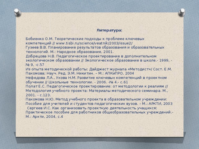 Литература:   Бобиенко О.М. Теоретические подходы к проблеме ключевых компетенций // www.tisbi.ru/science/veatnik/2003/issue2/  Гузеев В.В. Планирование результатов образования и образовательных технологий. М.: Народное образование, 2001.  Добрецова Н.В. Педагогическое проектирование в дополнительном экологическом образовании // Экологическое образование в школе.- 1999, -№ 9, -с.57  Из опыта методической работы: Дайджест журнала «Методист»/ Сост. Е.М. Пахомова; Науч. Ред. Э.М. Никитин. – М.: АПКиПРО, 2004  Нефедова Л.А., Ухова Н.М. Развитие ключевых компетенций в проектном обучении // Школьные технологии. - 2006. -№ 4.- с.61  Полат Е.С. Педагогическое проектирование: от методологии к реалиям // Методология учебного проекта: Материалы методического семинара. М., 2001. - с.123.  Пахомова Н.Ю. Метод учебного проекта в образовательном учреждении: Пособие для учителей и студентов педагогических вузов. – М.: АРКТИ, 2003  Сергеев И.С. Как организовать проектную деятельность учащихся: Практическое пособие для работников общеобразовательных учреждений.- М.: Аркти, 2004, с.4