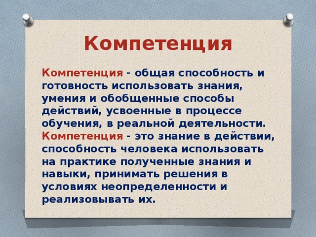 Компетенция Компетенция - общая способность и готовность использовать знания, умения и обобщенные способы действий, усвоенные в процессе обучения, в реальной деятельности. Компетенция - это знание в действии, способность человека использовать на практике полученные знания и навыки, принимать решения в условиях неопределенности и реализовывать их.