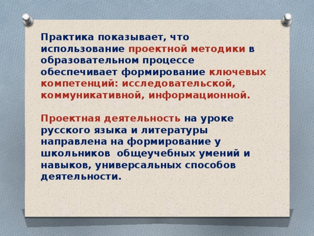 Практика показывает, что использование проектной методики в образовательном процессе обеспечивает формирование ключевых компетенций: исследовательской, коммуникативной, информационной.    Проектная деятельность на уроке русского языка и литературы направлена на формирование у школьников общеучебных умений и навыков, универсальных способов деятельности.