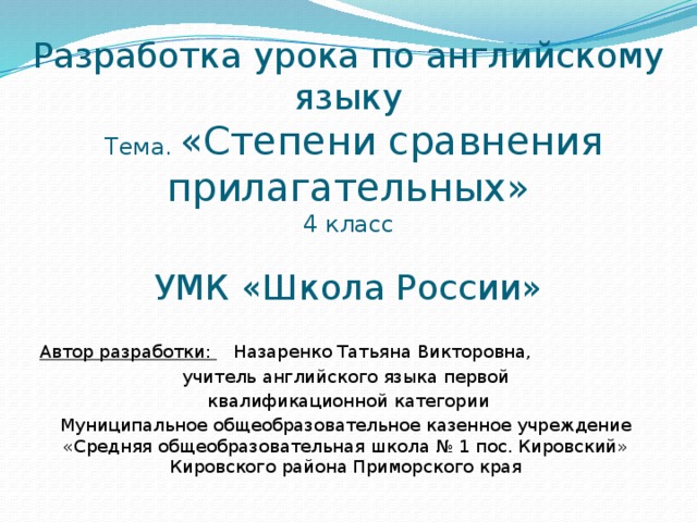 Разработка урока по английскому языку   Тема. «Степени сравнения прилагательных»  4  класс   УМК «Школа России» Автор разработки: Назаренко Татьяна Викторовна, учитель английского языка первой  квалификационной категории Муниципальное общеобразовательное казенное учреждение «Средняя общеобразовательная школа № 1 пос. Кировский» Кировского района Приморского края