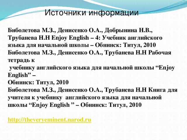 Источники информации Биболетова М.З., Денисенко О.А., Добрынина Н.В., Трубанева Н.Н Enjoy English – 4: Учебник английского языка для начальной школы – Обнинск: Титул, 2010 Биболетова М.З., Денисенко О.А., Трубанева Н.Н Рабочая тетрадь к  учебнику английского языка для начальной школы “Enjoy English” – Обнинск: Титул, 2010 Биболетова М.З., Денисенко О.А., Трубанева Н.Н Книга для учителя к учебнику английского языка для начальной школы “Enjoy English ” – Обнинск: Титул, 2010  http://theveryeminent.narod.ru