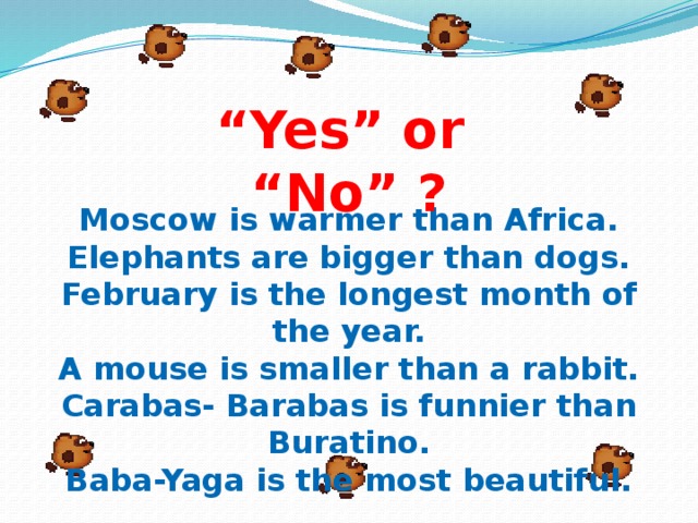 “ Yes” or “No” ? Moscow is warmer than Africa. Elephants are bigger than dogs. February is the longest month of the year. A mouse is smaller than a rabbit. Carabas- Barabas is funnier than Buratino. Baba-Yaga is the most beautiful.