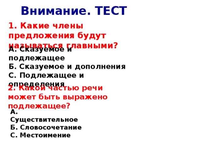 Внимание. ТЕСТ 1. Какие члены предложения будут называться главными? А. Сказуемое и подлежащее Б. Сказуемое и дополнения С. Подлежащее и определения 2. Какой частью речи может быть выражено подлежащее? А. Существительное Б. Словосочетание С. Местоимение