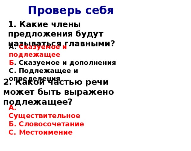 Проверь себя 1. Какие члены предложения будут называться главными? А. Сказуемое и подлежащее Б . Сказуемое и дополнения С. Подлежащее и определения 2. Какой частью речи может быть выражено подлежащее? А. Существительное Б. Словосочетание С. Местоимение