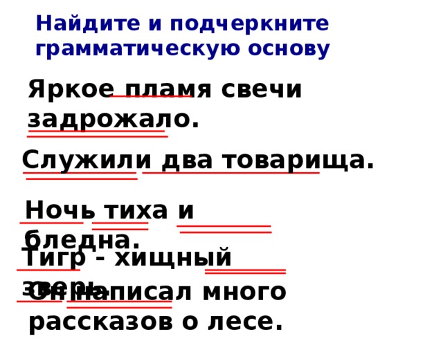 Найдите и подчеркните грамматическую основу Яркое пламя свечи задрожало. Служили два товарища. Ночь тиха и бледна. Тигр - хищный зверь. Он написал много рассказов о лесе.