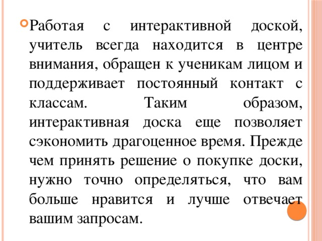 Работая с интерактивной доской, учитель всегда находится в центре внимания, обращен к ученикам лицом и поддерживает постоянный контакт с классам. Таким образом, интерактивная доска еще позволяет сэкономить драгоценное время. Прежде чем принять решение о покупке доски, нужно точно определяться, что вам больше нравится и лучше отвечает вашим запросам.