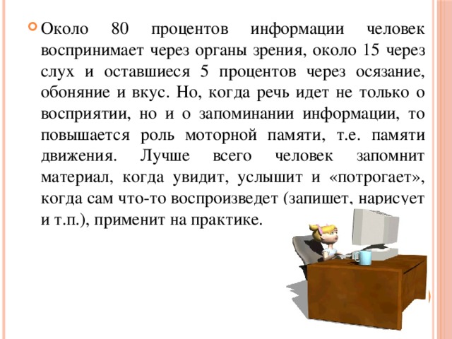 Около 80 процентов информации человек воспринимает через органы зрения, около 15 через слух и оставшиеся 5 процентов через осязание, обоняние и вкус. Но, когда речь идет не только о восприятии, но и о запоминании информации, то повышается роль моторной памяти, т.е. памяти движения. Лучше всего человек запомнит материал, когда увидит, услышит и «потрогает», когда сам что-то воспроизведет (запишет, нарисует и т.п.), применит на практике.