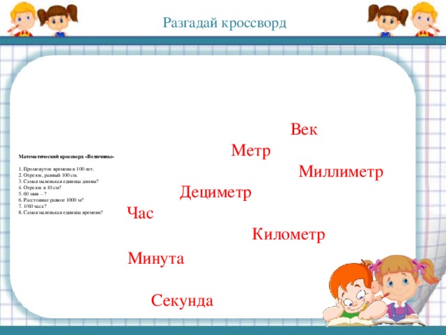 Разгадай кроссворд               Математический кроссворд «Величины»     1. Промежуток времени в 100 лет.   2. Отрезок, равный 100 см.   3. Самая маленькая единица длины?   4. Отрезок в 10 см?  5. 60 мин – ?  6. Расстояние равное 1000 м?  7. 1/60 часа?  8. Самая маленькая единица времени?                                Век  Метр  Миллиметр  Дециметр  Час  Километр  Минута  Секунда