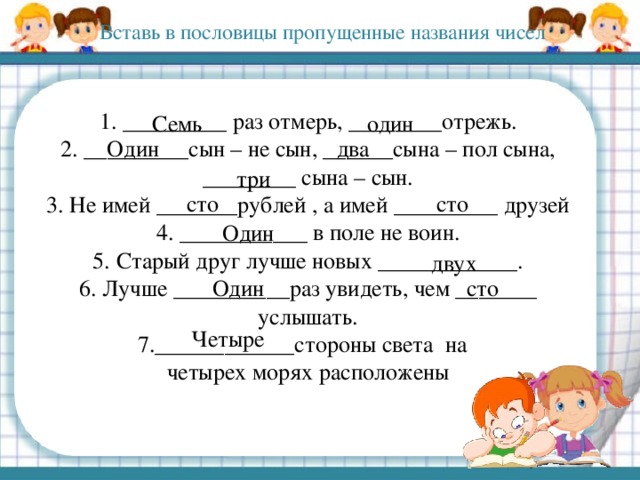 Вставь в пословицы пропущенные названия чисел 1. _________ раз отмерь, ________отрежь.  2. _________сын – не сын, ______сына – пол сына, ________ сына – сын.  3. Не имей _______рублей , а имей _________ друзей  4. ___________ в поле не воин.  5. Старый друг лучше новых ____________.  6. Лучше __________раз увидеть, чем _______ услышать.  7.____________стороны света на  четырех морях расположены Семь один Один два три сто сто Один двух Один сто Четыре