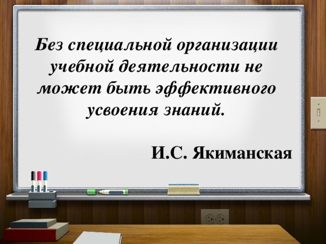 Без специальной организации учебной деятельности не может быть эффективного усвоения знаний.    И.С. Якиманская