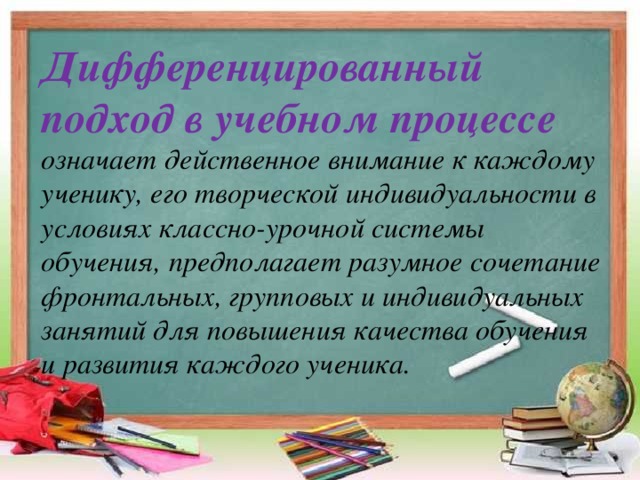 Дифференцированный подход в учебном процессе означает действенное внимание к каждому ученику, его творческой индивидуальности в условиях классно-урочной системы обучения, предполагает разумное сочетание фронтальных, групповых и индивидуальных занятий для повышения качества обучения и развития каждого ученика.