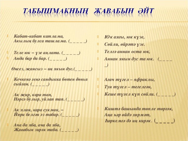 Кабат-кабат катлама,  Акылың булса ташлама. (_ _ _ _ _)   Теле юк − үзе аңлата. (_ _ _ _ _) Анда бар да бар. (_ _ _ _ _)    Өнсез, җансыз − иң якын дус.(_ _ _ _ _)   Кечкенә генә сандыкка бөтен дөнья сыйган. (_ _ _ _ _)    Ак җир, кара тап,  Нәрсә булыр, уйлап тап. (_ _ _ _ _)   Ак ялан, кара сукмак, −  Йөри белгән эз табар. (_ _ _ _ _)   Ача да яба, ача да яба,  Җавабын зирәк таба. (_ _ _ _ _) Юк аягы, юк күзе, Сөйли, өйрәтә үзе. Телгә аннан оста юк, Аннан якын дус та юк. (_ _ _ _ _)  Агач түгел – яфраклы, Тун түгел – тегелгән, Кеше түгел күп сөйли. (_ _ _ _ _)  Киштә башында төпле төргәк,  Аңа һәр өйдә хөрмәт,  Һәркемгә дә иң кирәк . (_ _ _ _ _)