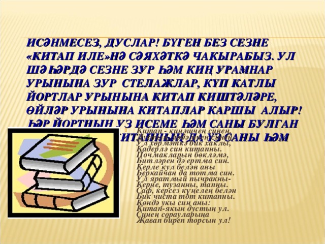 ИСӘНМЕСЕЗ, ДУСЛАР! БҮГЕН БЕЗ СЕЗНЕ «КИТАП ИЛЕ»НӘ СӘЯХӘТКӘ ЧАКЫРАБЫЗ. УЛ ШӘҺӘРДӘ СЕЗНЕ ЗУР ҺӘМ КИҢ УРАМНАР УРЫНЫНА ЗУР СТЕЛАЖЛАР, КҮП КАТЛЫ ЙОРТЛАР УРЫНЫНА КИТАП КИШТӘЛӘРЕ, ӨЙЛӘР УРЫНЫНА КИТАПЛАР КАРШЫ АЛЫР! ҺӘР ЙОРТНЫҢ УЗ ИСЕМЕ ҺӘМ САНЫ БУЛГАН ШИКЕЛЕ ҺӘР КИТАПНЫҢ ДА ҮЗ САНЫ ҺӘМ ИСЕМЕ БАР!