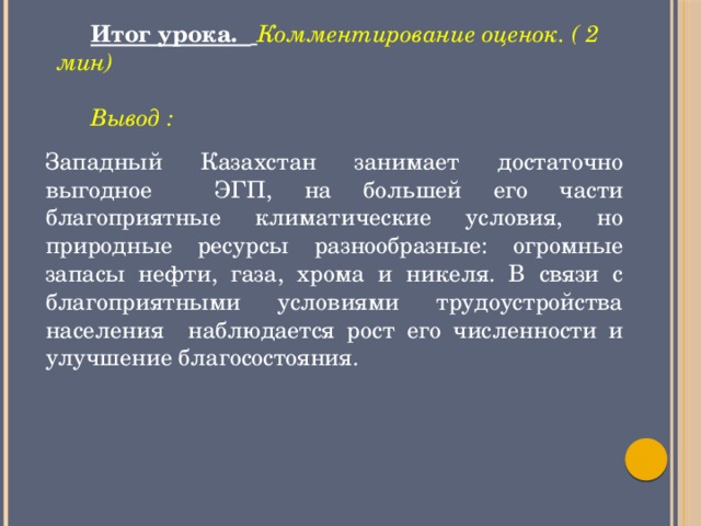 Итог урока.  Комментирование оценок. ( 2 мин)  Вывод : Западный Казахстан занимает достаточно выгодное ЭГП, на большей его части благоприятные климатические условия, но природные ресурсы разнообразные: огромные запасы нефти, газа, хрома и никеля. В связи с благоприятными условиями трудоустройства населения наблюдается рост его численности и улучшение благосостояния.