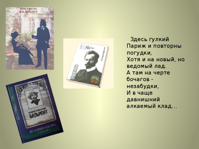 Здесь гулкий Париж и повторны погудки,  Хотя и на новый, но ведомый лад.  А там на черте бочагов - незабудки,  И в чаще давнишний алкаемый клад…