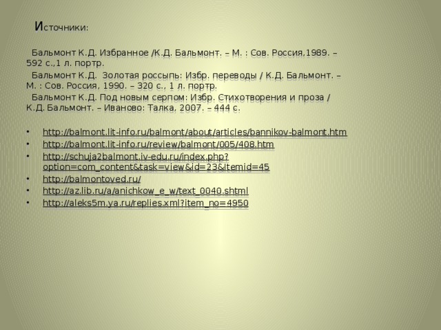 И сточники:  Бальмонт К.Д. Избранное /К.Д. Бальмонт. – М. : Сов. Россия,1989. – 592 с.,1 л. портр.  Бальмонт К.Д. Золотая россыпь: Избр. переводы / К.Д. Бальмонт. – М. : Сов. Россия, 1990. – 320 с., 1 л. портр.  Бальмонт К.Д. Под новым серпом: Избр. Стихотворения и проза / К.Д. Бальмонт. – Иваново: Талка, 2007. – 444 с. http://balmont.lit-info.ru/balmont/about/articles/bannikov-balmont.htm  http://balmont.lit-info.ru/review/balmont/005/408.htm  http://schuja2balmont.iv-edu.ru/index.php?option=com_content&task=view&id=23&Itemid=45 http://balmontoved.ru/ http://az.lib.ru/a/anichkow_e_w/text_0040.shtml http://aleks5m.ya.ru/replies.xml?item_no=4950   