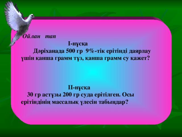 Ойлан тап  I-нұсқа  Дәріханада 500 гр 9%-тік ерітінді даярлау үшін қанша грамм тұз, қанша грамм су қажет?     II-нұсқа  30 гр астұзы 200 гр суда ерітілген. Осы ерітіндінің массалық үлесін табыңдар?  