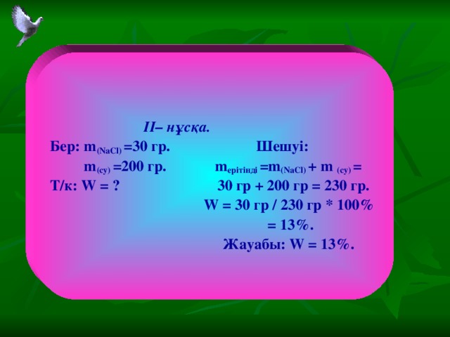 II – нұсқа. Бер: m (NaCl) =30 гр. Шешуі:  m (су) =200 гр. m ерітінді =m (NaCl) + m (су) = Т/к: W = ? 30 гр + 200 гр = 230 гр.  W = 30 гр / 230 гр * 100%  = 13%.   Жауабы: W = 13%.