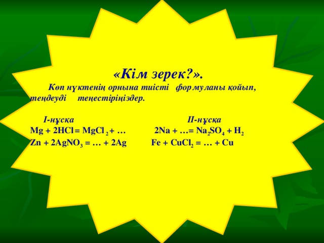 «Кім зерек?».  Көп нүктенің орнына тиісті формуланы қойып, теңдеуді теңестіріңіздер.    I-нұсқа II-нұсқа Mg + 2HCl  = MgCl 2 + …   2Na + …= Na 2 SO 4 + H 2  Zn + 2AgNO 3 = … + 2 А g  Fe + CuCl 2 = … + Cu  