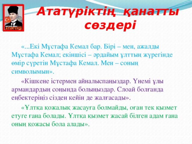 Ататүріктің қанатты сөздері  «...Екі Мұстафа Кемал бар. Бірі – мен, ажалды Мұстафа Кемал; екіншісі – әрдайым ұлттың жүрегінде өмір сүретін Мұстафа Кемал. Мен – соның символымын».  «Кішкене істермен айналыспаңыздар. Үнемі ұлы армандардың соңында болыңыздар. Слоай болғанда еңбектеріңіз сізден кейін де жалғасады».  «Ұлтқа қожалық жасауға болмайды, оған тек қызмет етуге ғана болады. Ұлтқа қызмет жасай білген адам ғана оның қожасы бола алады».