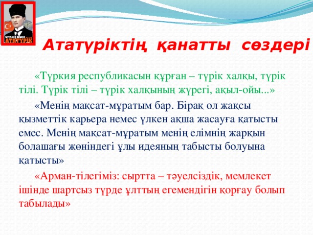 Ататүріктің қанатты сөздері  «Түркия республикасын құрған – түрік халқы, түрік тілі. Түрік тілі – түрік халқының жүрегі, ақыл-ойы...»  «Менің мақсат-мұратым бар. Бірақ ол жақсы қызметтік карьера немес үлкен ақша жасауға қатысты емес. Менің мақсат-мұратым менің елімнің жарқын болашағы жөніндегі ұлы идеяның табысты болуына қатысты»  «Арман-тілегіміз: сыртта – тәуелсіздік, мемлекет ішінде шартсыз түрде ұлттың егемендігін қорғау болып табылады»