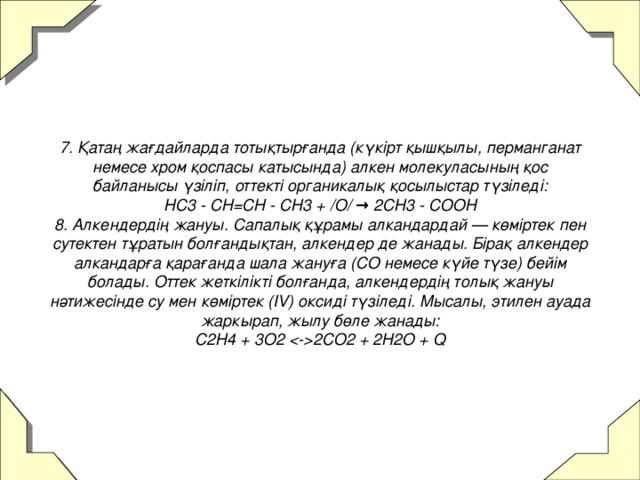 7. Қатаң жағдайларда тотықтырғанда (күкірт қышқылы, перманганат немесе хром қоспасы катысында) алкен молекуласының қос байланысы үзіліп, оттекті органикалық қосылыстар түзіледі:  HC3 - CH=CH - CH3 + /O/ → 2CH3 - COOH  8. Алкендердің жануы. Сапалық құрамы алкандардай — көміртек пен сутектен тұратын болғандықтан, алкендер де жанады. Бірақ алкендер алкандарға қарағанда шала жануға (CO немесе күйе түзе) бейім болады. Оттек жеткілікті болғанда, алкендердің толық жануы нәтижесінде су мен көміртек (IV) оксиді түзіледі. Мысалы, этилен ауада жаркырап, жылу бөле жанады:  С2Н4 + 3О2  2СО2 + 2Н2О + Q