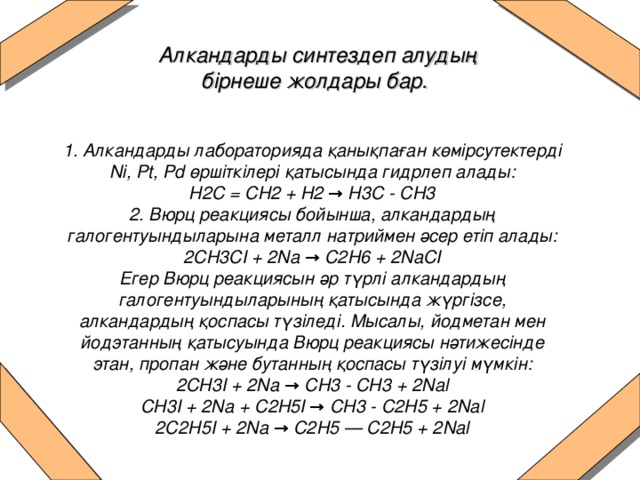 Алкандарды синтездеп алудың бірнеше жолдары бар.   1. Алкандарды лабораторияда қанықпаған көмірсутектерді Ni, Pt, Pd өршіткілері қатысында гидрлеп алады:  H2C = CH2 + H2 → H3C - CH3  2. Вюрц реакциясы бойынша, алкандардың галогентуындыларына металл натриймен әсер етіп алады:  2СН3СІ + 2Na → С2Н6 + 2NaCI  Егер Вюрц реакциясын әр түрлі алкандардың галогентуындыларының қатысында жүргізсе, алкандардың қоспасы түзіледі. Мысалы, йодметан мен йодэтанның қатысуында Вюрц реакциясы нәтижесінде этан, пропан және бутанның қоспасы түзілуі мүмкін:  2СН3І + 2Na → СН3 - СН3 + 2Nal  СН3І + 2Nа + С2H5I → CH3 - С2Н5 + 2Nal  2С2Н5I + 2Na → С2Н5 — С2Н5 + 2Nal